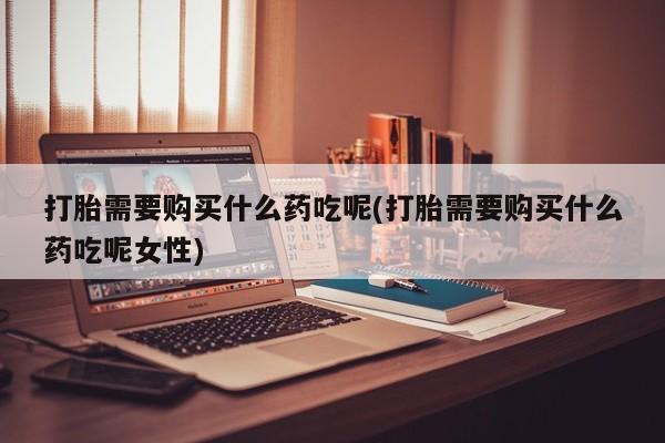 药流药在线付款打胎需要购买什么药吃呢(打胎需要购买什么药吃呢女性)