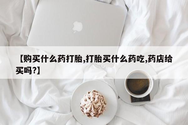 药流药在线付款【购买什么药打胎,打胎买什么药吃,药店给买吗?】