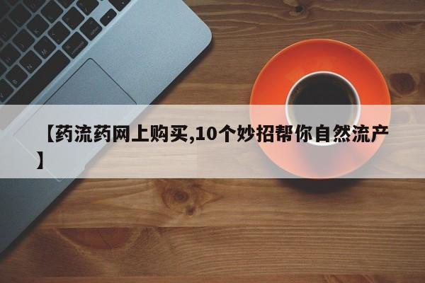 药流药在线付款【药流药网上购买,10个妙招帮你自然流产】