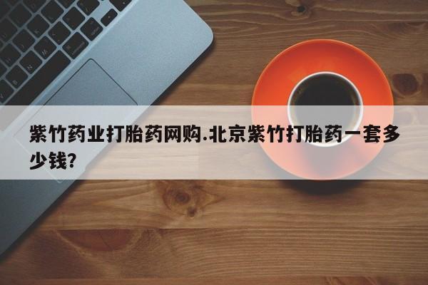 药流药在线付款紫竹药业打胎药网购.北京紫竹打胎药一套多少钱？